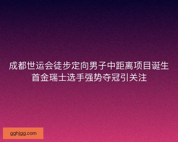 成都世运会徒步定向男子中距离项目诞生首金瑞士选手强势夺冠引关注