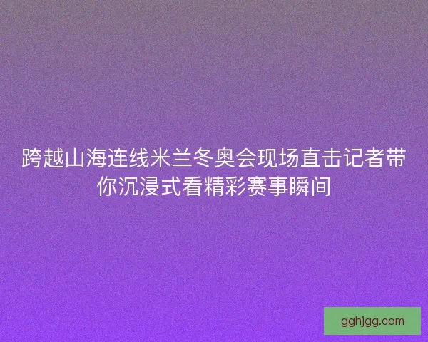 跨越山海连线米兰冬奥会现场直击记者带你沉浸式看精彩赛事瞬间