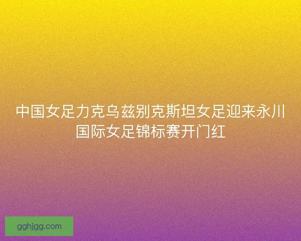 中国女足力克乌兹别克斯坦女足迎来永川国际女足锦标赛开门红