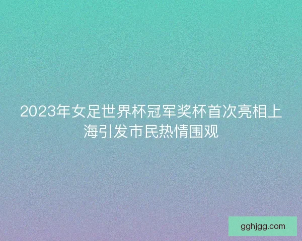 2023年女足世界杯冠军奖杯首次亮相上海引发市民热情围观 2023年女足世界杯冠军奖杯首次亮相上海引发市民热情围观