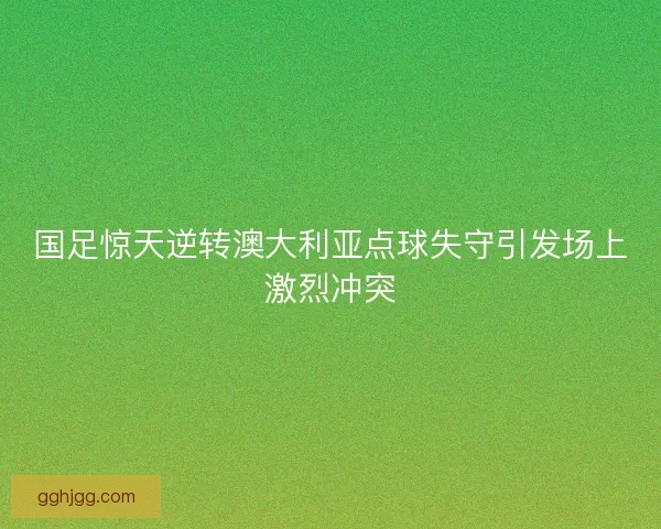 国足惊天逆转澳大利亚点球失守引发场上激烈冲突