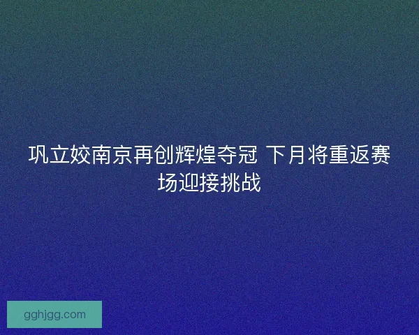 巩立姣南京再创辉煌夺冠 下月将重返赛场迎接挑战 巩立姣南京再创辉煌夺冠 下月将重返赛场迎接挑战
