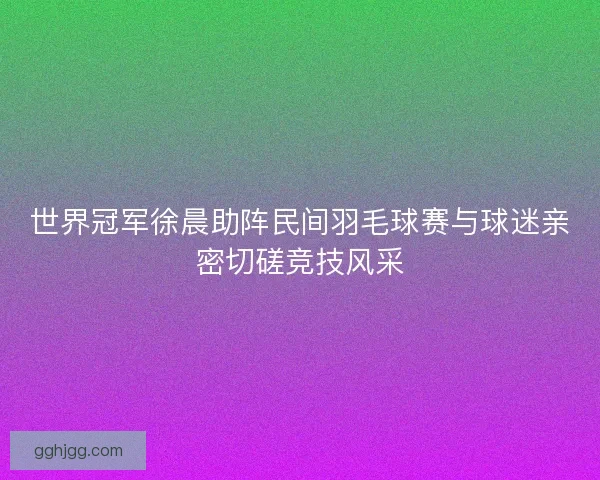 世界冠军徐晨助阵民间羽毛球赛与球迷亲密切磋竞技风采 世界冠军徐晨助阵民间羽毛球赛与球迷亲密切磋竞技风采