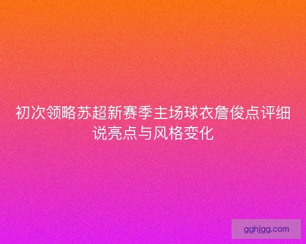初次领略苏超新赛季主场球衣詹俊点评细说亮点与风格变化