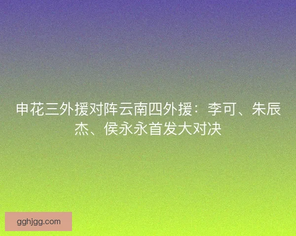 申花三外援对阵云南四外援:李可、朱辰杰、侯永永首发大对决 申花三外援对阵云南四外援:李可、朱辰杰、侯永永首发大对决