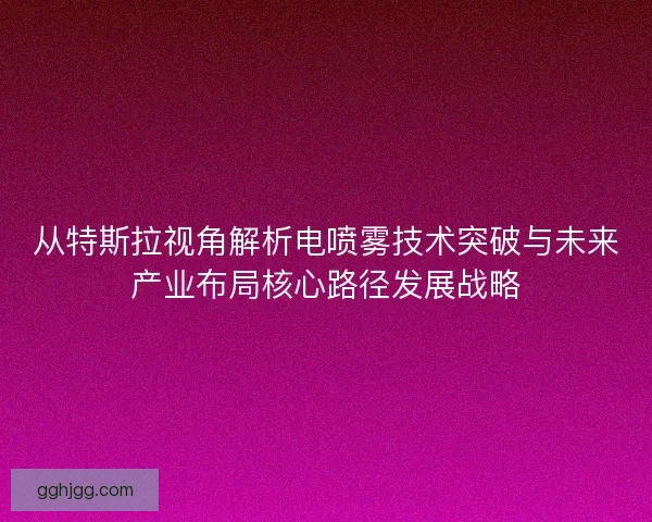 从特斯拉视角解析电喷雾技术突破与未来产业布局核心路径发展战略
