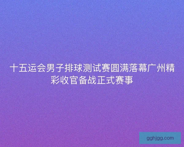 十五运会男子排球测试赛圆满落幕广州精彩收官备战正式赛事 十五运会男子排球测试赛圆满落幕广州精彩收官备战正式赛事