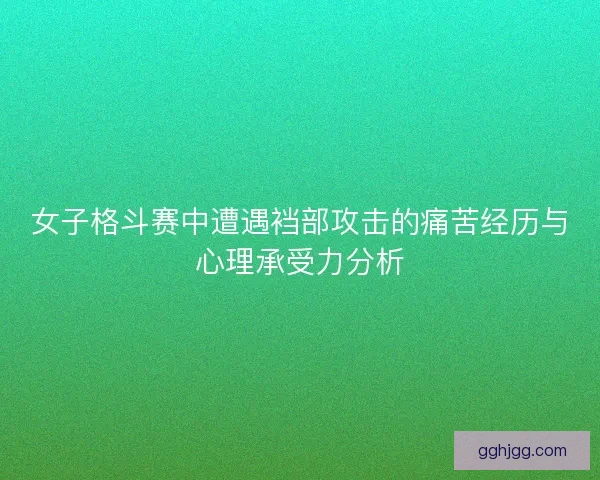 女子格斗赛中遭遇裆部攻击的痛苦经历与心理承受力分析 女子格斗赛中遭遇裆部攻击的痛苦经历与心理承受力分析