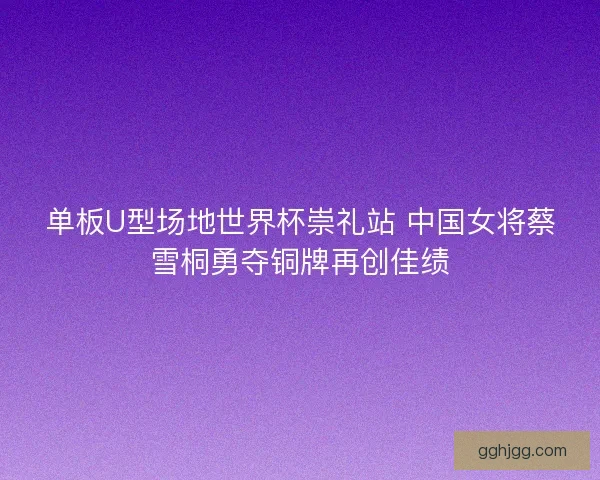 单板U型场地世界杯崇礼站 中国女将蔡雪桐勇夺铜牌再创佳绩 单板U型场地世界杯崇礼站 中国女将蔡雪桐勇夺铜牌再创佳绩