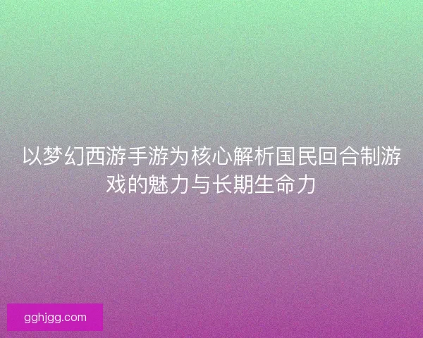以梦幻西游手游为核心解析国民回合制游戏的魅力与长期生命力 以梦幻西游手游为核心解析国民回合制游戏的魅力与长期生命力