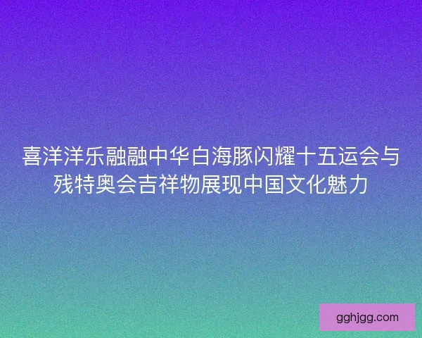 喜洋洋乐融融中华白海豚闪耀十五运会与残特奥会吉祥物展现中国文化魅力 喜洋洋乐融融中华白海豚闪耀十五运会与残特奥会吉祥物展现中国文化魅力