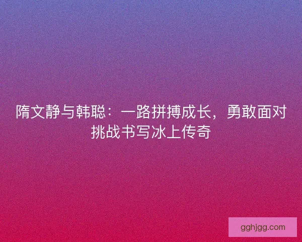 隋文静与韩聪:一路拼搏成长,勇敢面对挑战书写冰上传奇 隋文静与韩聪:一路拼搏成长,勇敢面对挑战书写冰上传奇