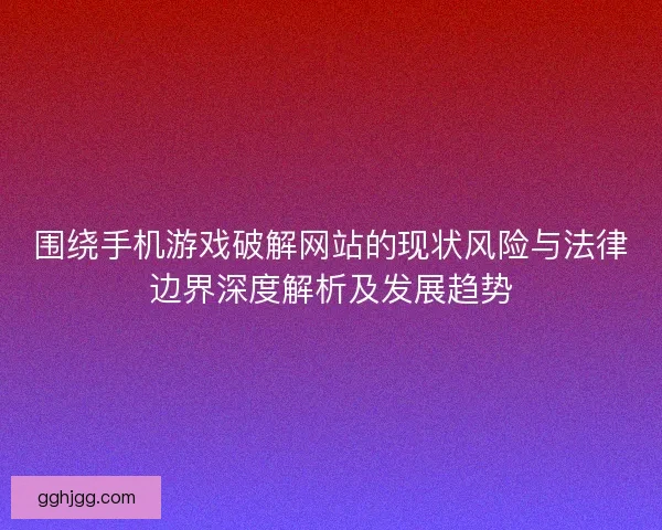 围绕手机游戏破解网站的现状风险与法律边界深度解析及发展趋势 围绕手机游戏破解网站的现状风险与法律边界深度解析及发展趋势