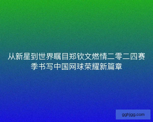 从新星到世界瞩目郑钦文燃情二零二四赛季书写中国网球荣耀新篇章