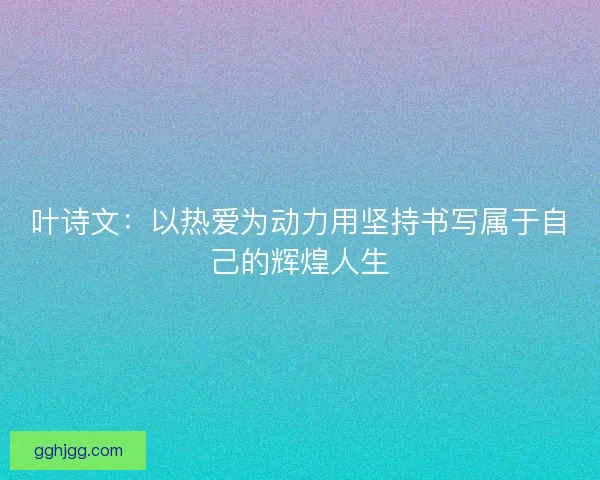 叶诗文:以热爱为动力用坚持书写属于自己的辉煌人生 叶诗文:以热爱为动力用坚持书写属于自己的辉煌人生