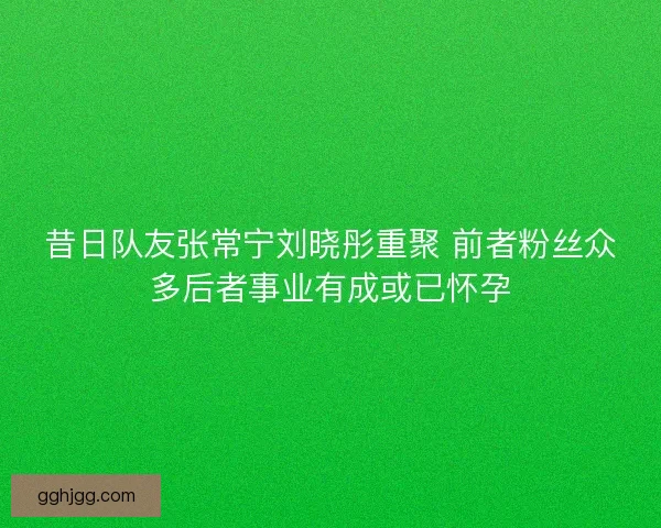 昔日队友张常宁刘晓彤重聚 前者粉丝众多后者事业有成或已怀孕